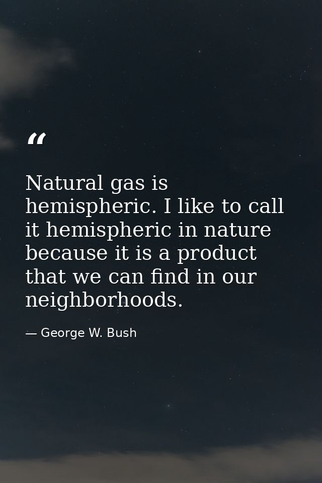Natural gas is hemispheric. I like to call it hemispheric in nature because it is a product that we can find in our neig — George W. Bush