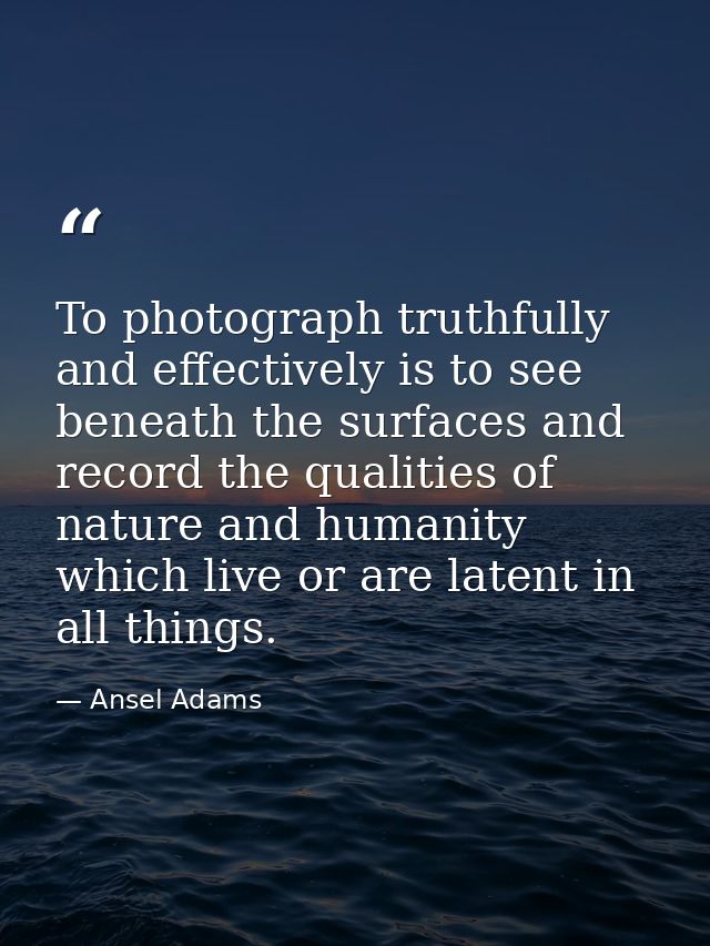 To photograph truthfully and effectively is to see beneath the surfaces and record the qualities of nature and humanity  — Ansel Adams