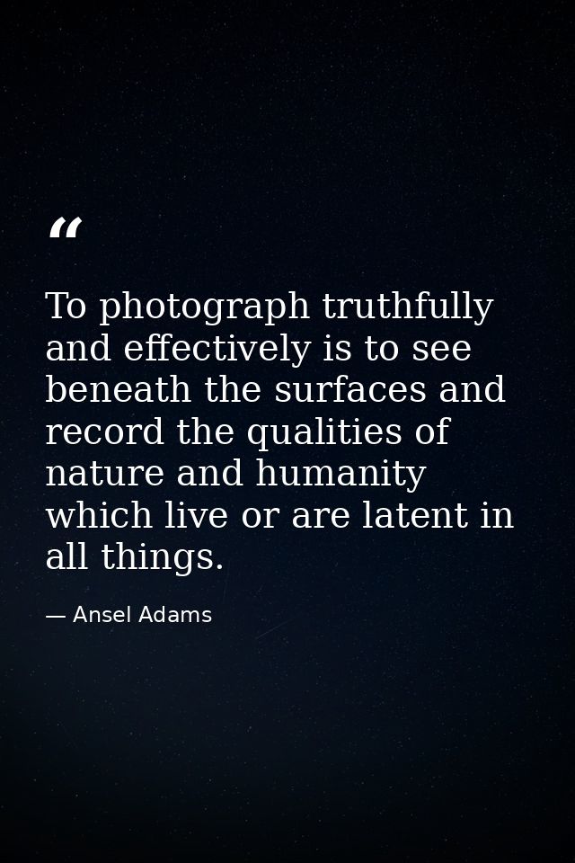 To photograph truthfully and effectively is to see beneath the surfaces and record the qualities of nature and humanity  — Ansel Adams