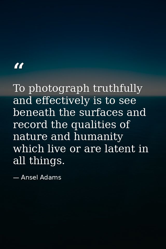 To photograph truthfully and effectively is to see beneath the surfaces and record the qualities of nature and humanity  — Ansel Adams