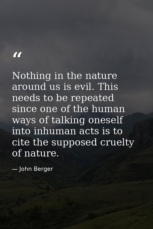 Nothing in the nature around us is evil. This needs to be repeated since one of the human ways of talking oneself into i — John Berger