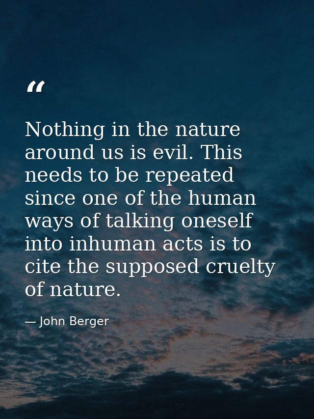 Nothing in the nature around us is evil. This needs to be repeated since one of the human ways of talking oneself into i — John Berger
