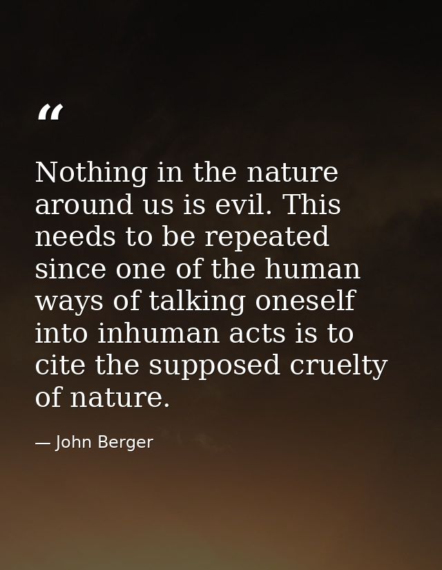 Nothing in the nature around us is evil. This needs to be repeated since one of the human ways of talking oneself into i — John Berger