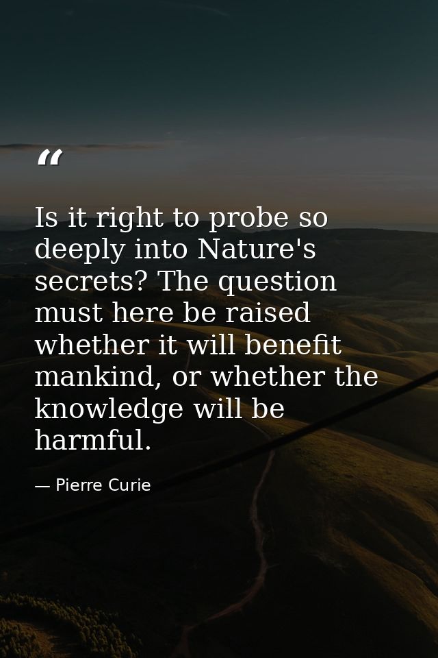 Is it right to probe so deeply into Nature's secrets? The question must here be raised whether it will benefit mankind,  — Pierre Curie