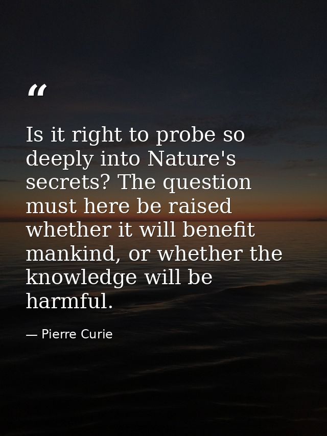 Is it right to probe so deeply into Nature's secrets? The question must here be raised whether it will benefit mankind,  — Pierre Curie