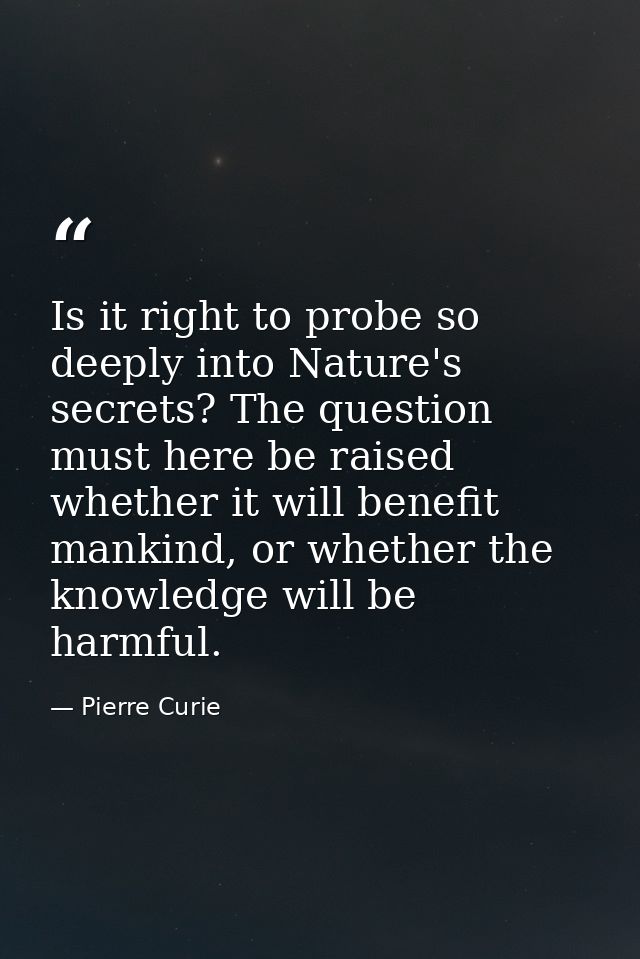 Is it right to probe so deeply into Nature's secrets? The question must here be raised whether it will benefit mankind,  — Pierre Curie