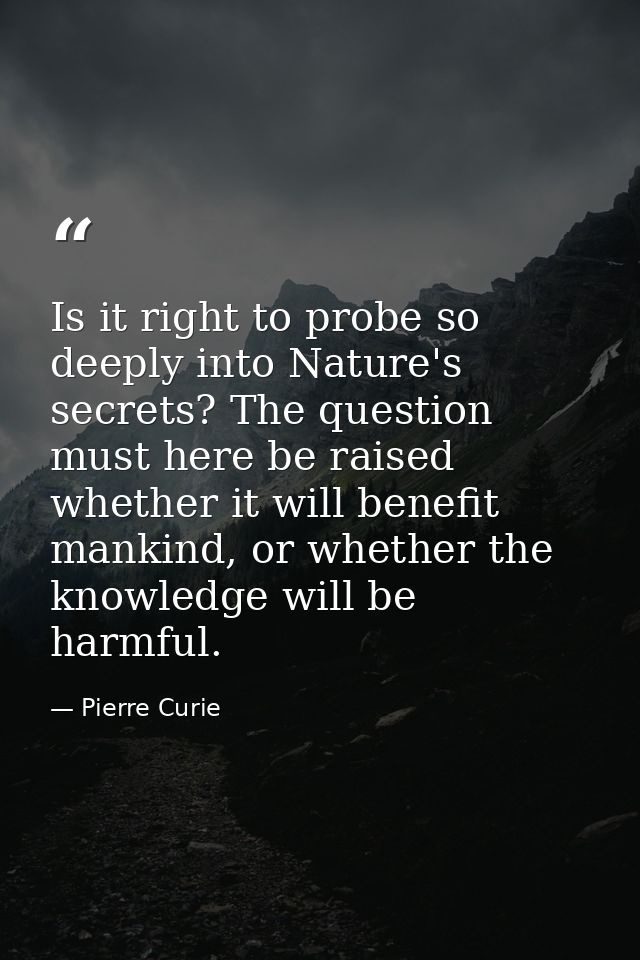 Is it right to probe so deeply into Nature's secrets? The question must here be raised whether it will benefit mankind,  — Pierre Curie