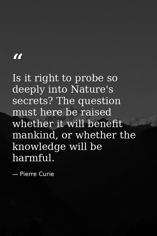 Is it right to probe so deeply into Nature's secrets? The question must here be raised whether it will benefit mankind,  — Pierre Curie