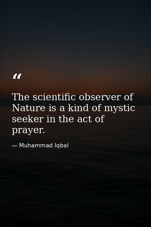 The scientific observer of Nature is a kind of mystic seeker in the act of prayer. — Muhammad Iqbal
