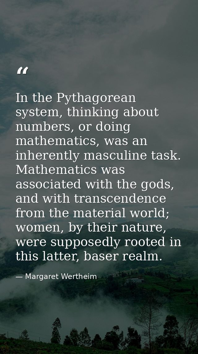 In the Pythagorean system, thinking about numbers, or doing mathematics, was an inherently masculine task. Mathematics w — Margaret Wertheim
