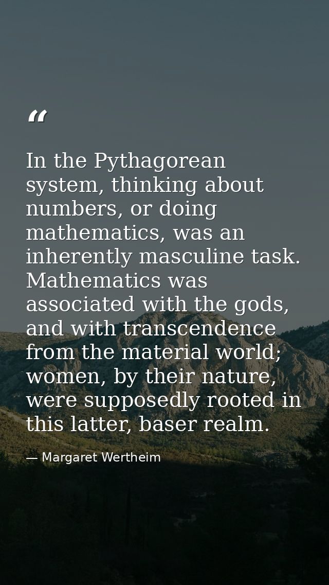 In the Pythagorean system, thinking about numbers, or doing mathematics, was an inherently masculine task. Mathematics w — Margaret Wertheim