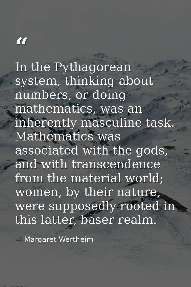 In the Pythagorean system, thinking about numbers, or doing mathematics, was an inherently masculine task. Mathematics w — Margaret Wertheim