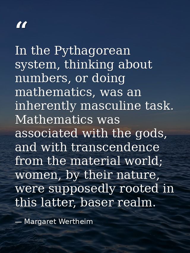 In the Pythagorean system, thinking about numbers, or doing mathematics, was an inherently masculine task. Mathematics w — Margaret Wertheim