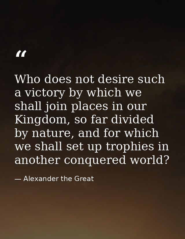 Who does not desire such a victory by which we shall join places in our Kingdom, so far divided by nature, and for which — Alexander the Great