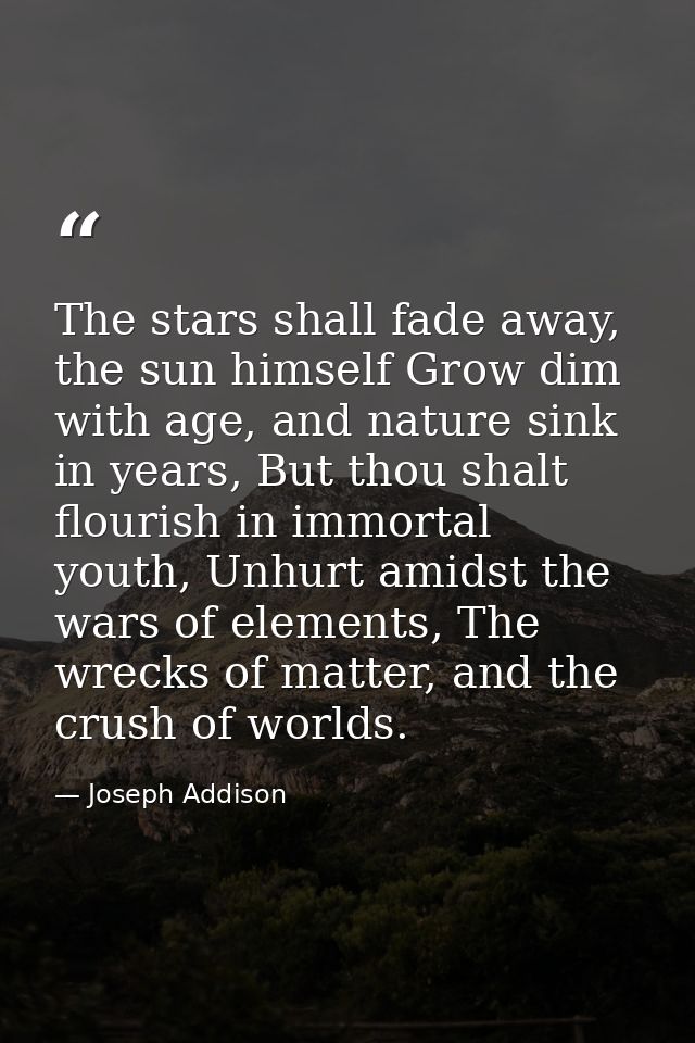 The stars shall fade away, the sun himself Grow dim with age, and nature sink in years, But thou shalt flourish in immor — Joseph Addison
