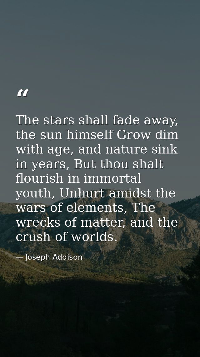 The stars shall fade away, the sun himself Grow dim with age, and nature sink in years, But thou shalt flourish in immor — Joseph Addison