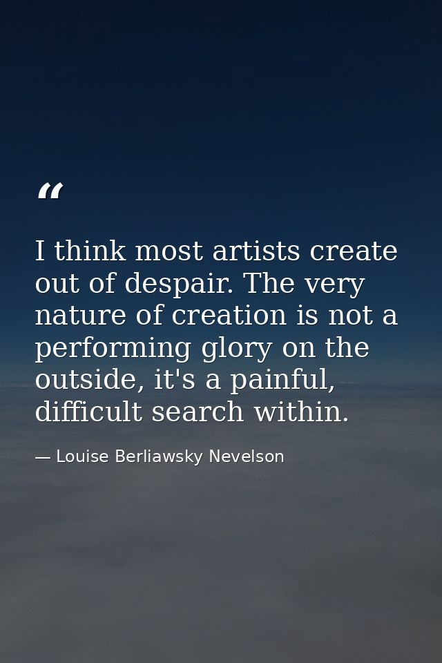 I think most artists create out of despair. The very nature of creation is not a performing glory on the outside, it's a — Louise Berliawsky Nevelson