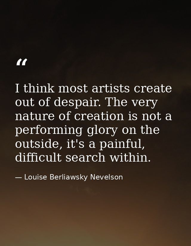 I think most artists create out of despair. The very nature of creation is not a performing glory on the outside, it's a — Louise Berliawsky Nevelson