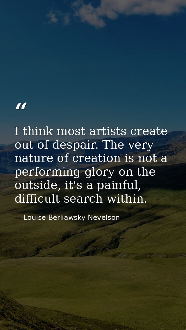 I think most artists create out of despair. The very nature of creation is not a performing glory on the outside, it's a — Louise Berliawsky Nevelson