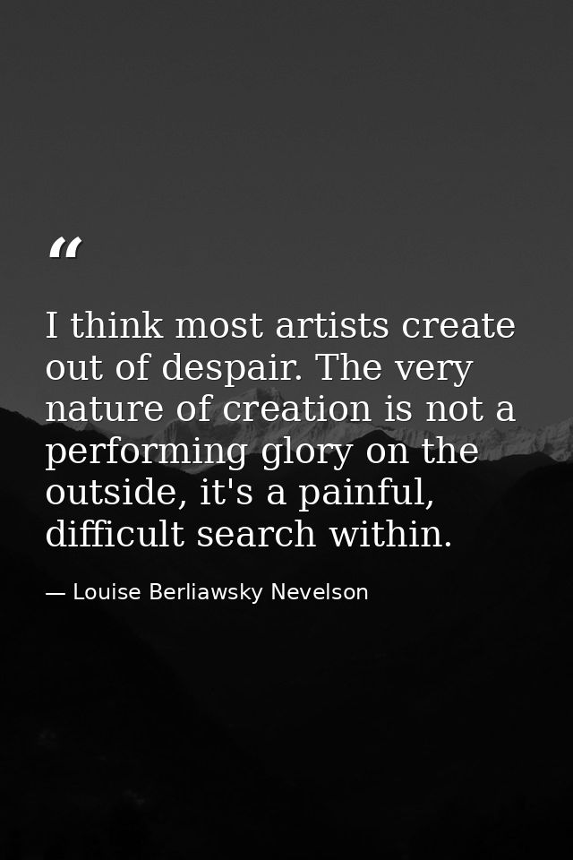 I think most artists create out of despair. The very nature of creation is not a performing glory on the outside, it's a — Louise Berliawsky Nevelson
