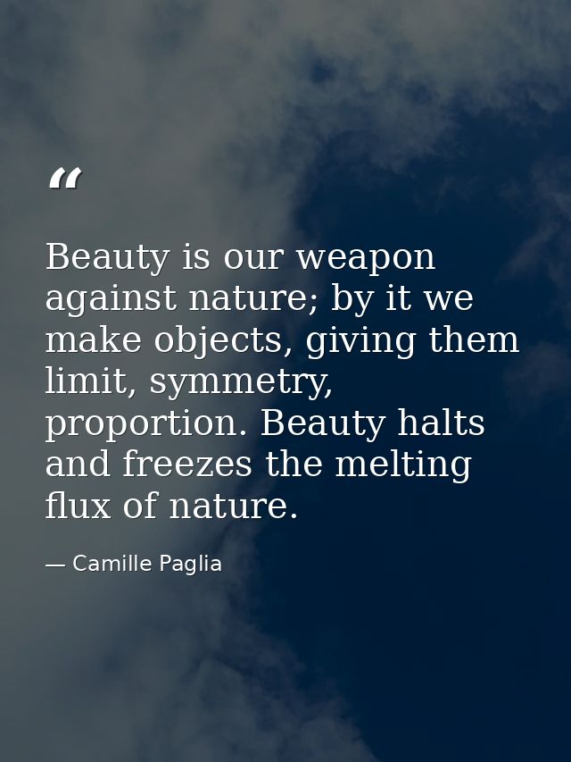Beauty is our weapon against nature; by it we make objects, giving them limit, symmetry, proportion. Beauty halts and fr — Camille Paglia