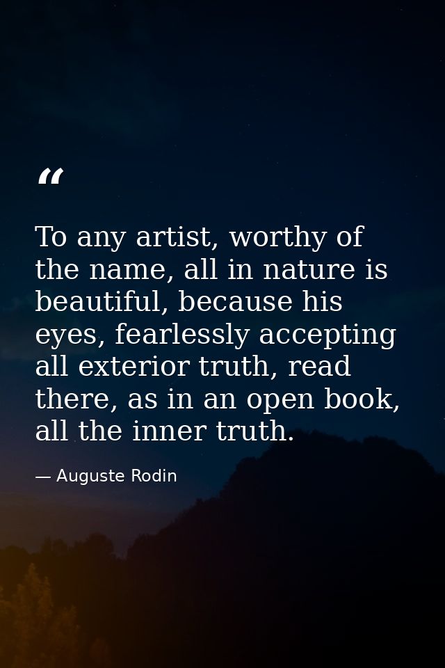 To any artist, worthy of the name, all in nature is beautiful, because his eyes, fearlessly accepting all exterior truth — Auguste Rodin