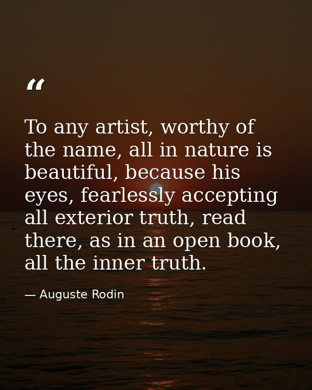 To any artist, worthy of the name, all in nature is beautiful, because his eyes, fearlessly accepting all exterior truth — Auguste Rodin