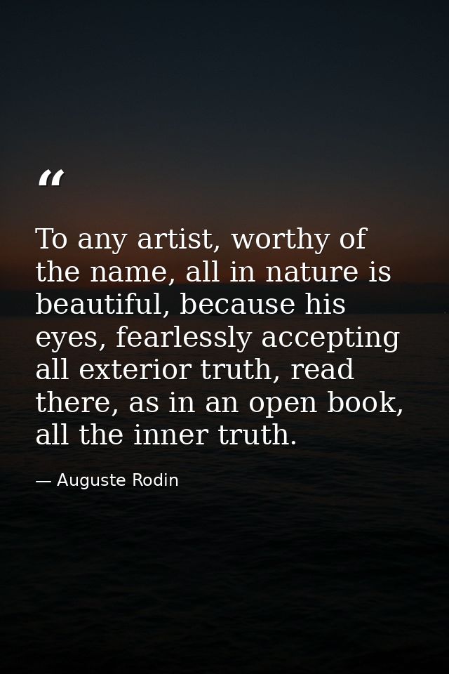 To any artist, worthy of the name, all in nature is beautiful, because his eyes, fearlessly accepting all exterior truth — Auguste Rodin