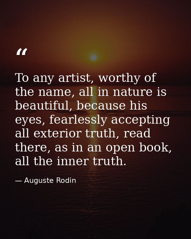 To any artist, worthy of the name, all in nature is beautiful, because his eyes, fearlessly accepting all exterior truth — Auguste Rodin