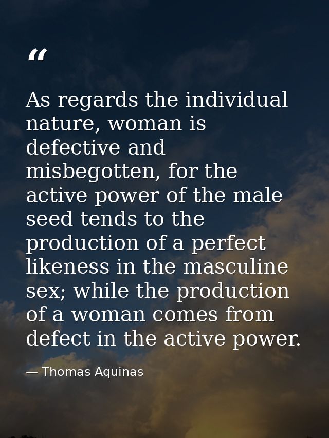 As regards the individual nature, woman is defective and misbegotten, for the active power of the male seed tends to the — Thomas Aquinas