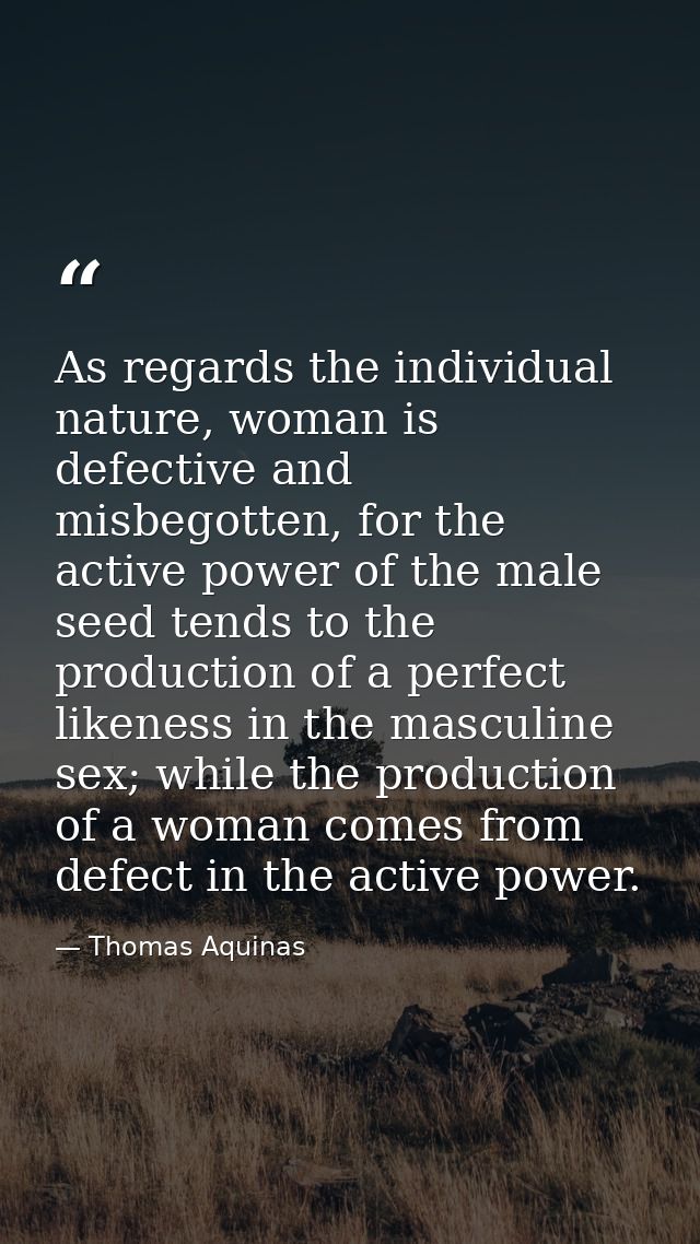 As regards the individual nature, woman is defective and misbegotten, for the active power of the male seed tends to the — Thomas Aquinas