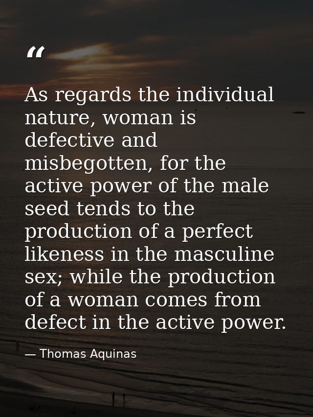 As regards the individual nature, woman is defective and misbegotten, for the active power of the male seed tends to the — Thomas Aquinas