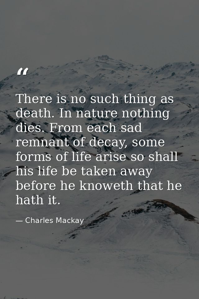 There is no such thing as death. In nature nothing dies. From each sad remnant of decay, some forms of life arise so sha — Charles Mackay