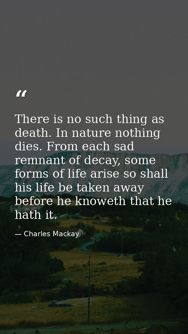 There is no such thing as death. In nature nothing dies. From each sad remnant of decay, some forms of life arise so sha — Charles Mackay