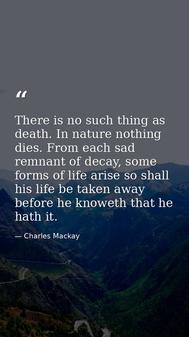There is no such thing as death. In nature nothing dies. From each sad remnant of decay, some forms of life arise so sha — Charles Mackay