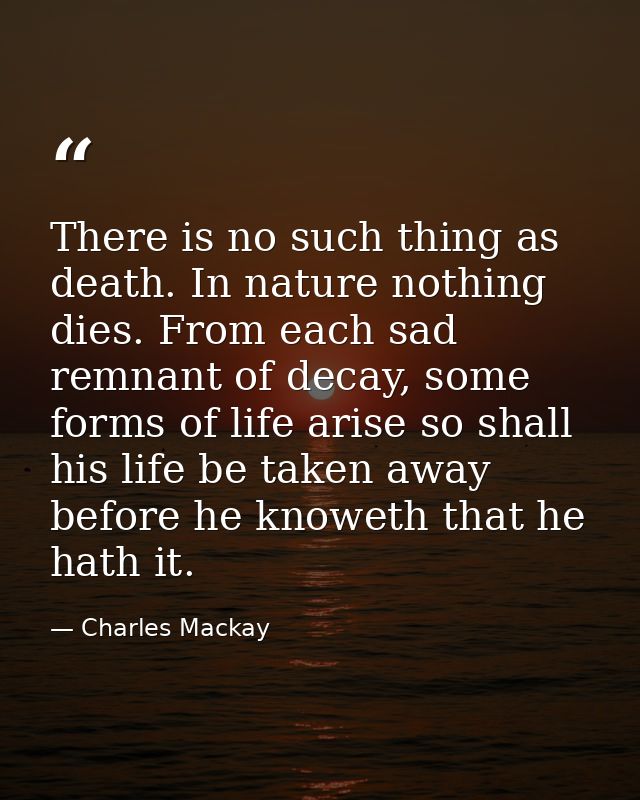 There is no such thing as death. In nature nothing dies. From each sad remnant of decay, some forms of life arise so sha — Charles Mackay