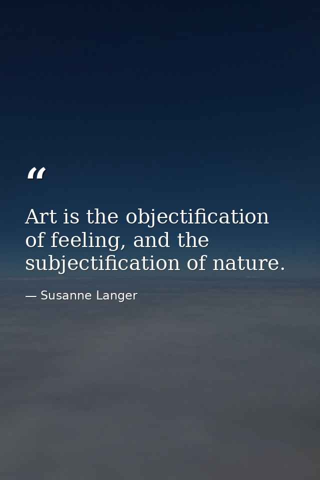 Art is the objectification of feeling, and the subjectification of nature. — Susanne Langer