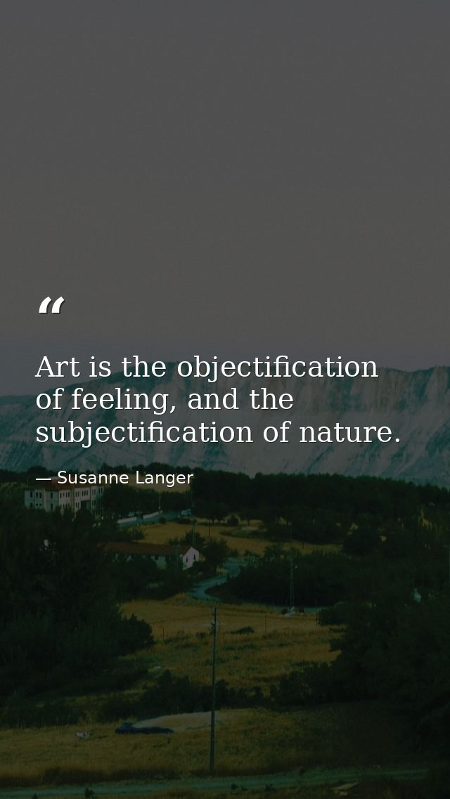 Art is the objectification of feeling, and the subjectification of nature. — Susanne Langer