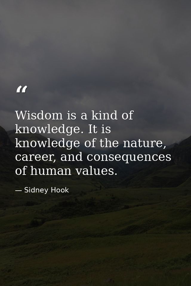 Wisdom is a kind of knowledge. It is knowledge of the nature, career, and consequences of human values. — Sidney Hook