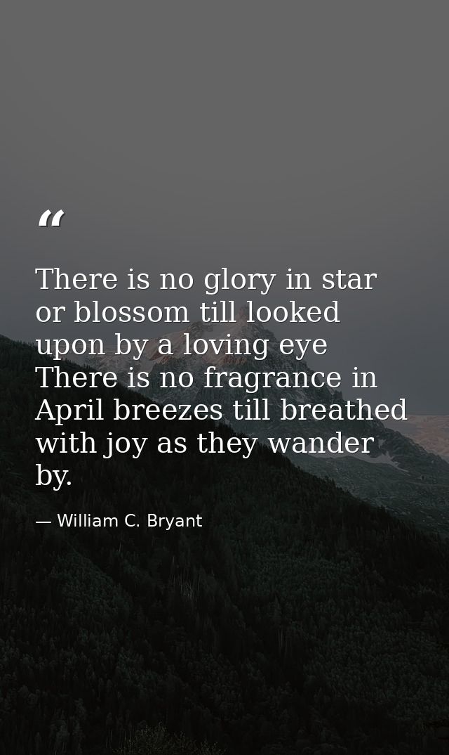 There is no glory in star or blossom till looked upon by a loving eye There is no fragrance in April breezes till breath — William C. Bryant