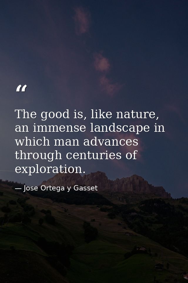 The good is, like nature, an immense landscape in which man advances through centuries of exploration. — Jose Ortega y Gasset
