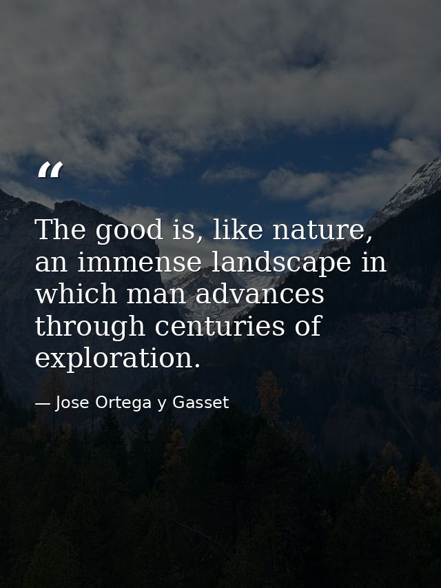 The good is, like nature, an immense landscape in which man advances through centuries of exploration. — Jose Ortega y Gasset