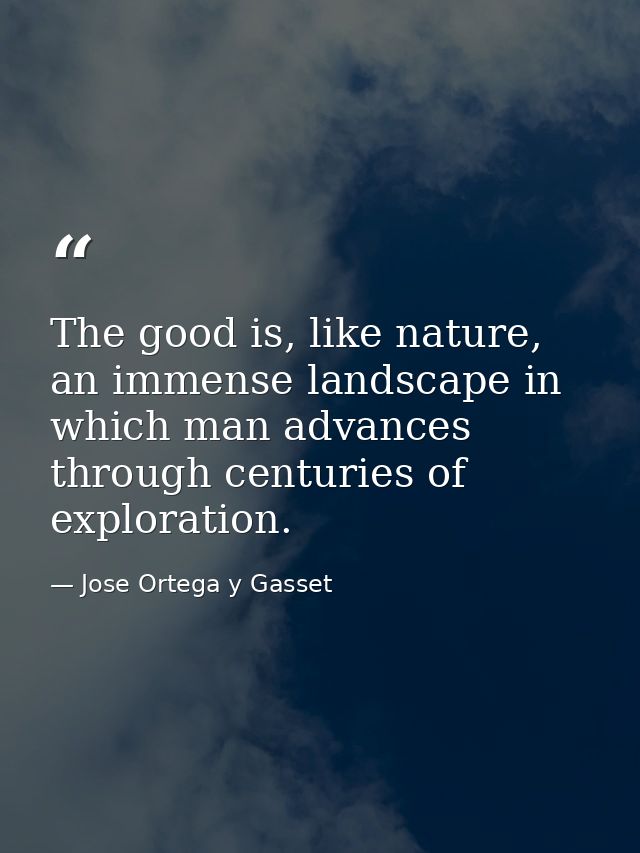 The good is, like nature, an immense landscape in which man advances through centuries of exploration. — Jose Ortega y Gasset