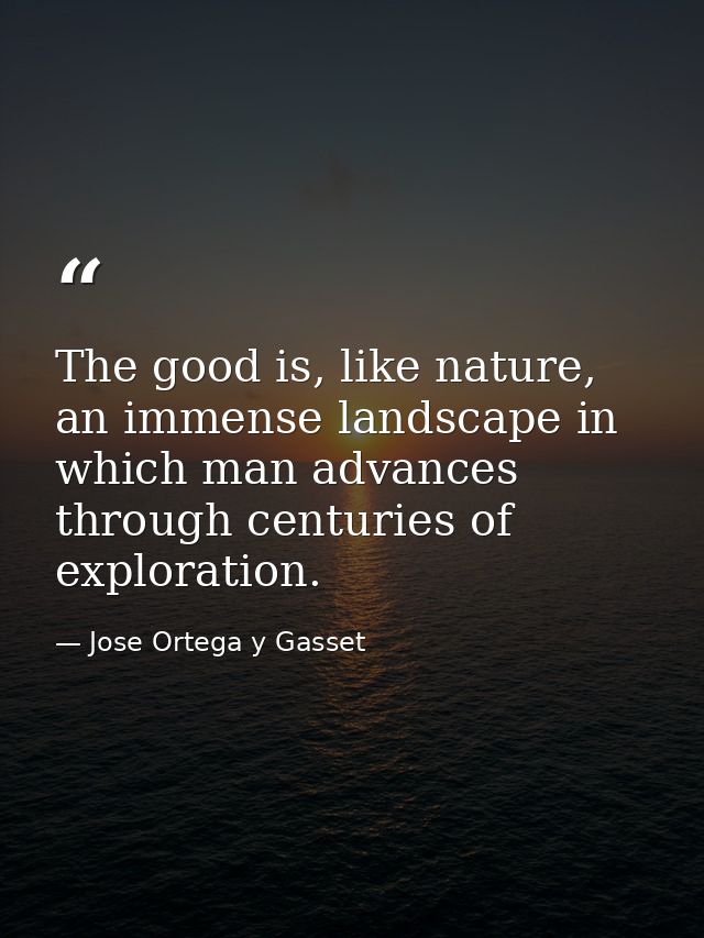 The good is, like nature, an immense landscape in which man advances through centuries of exploration. — Jose Ortega y Gasset