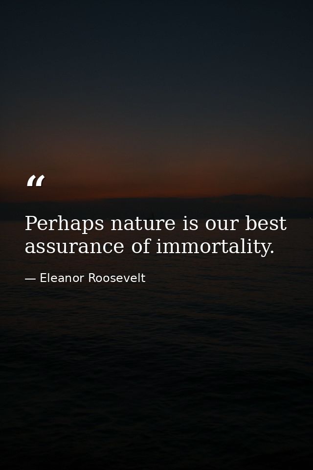 Perhaps nature is our best assurance of immortality. — Eleanor Roosevelt