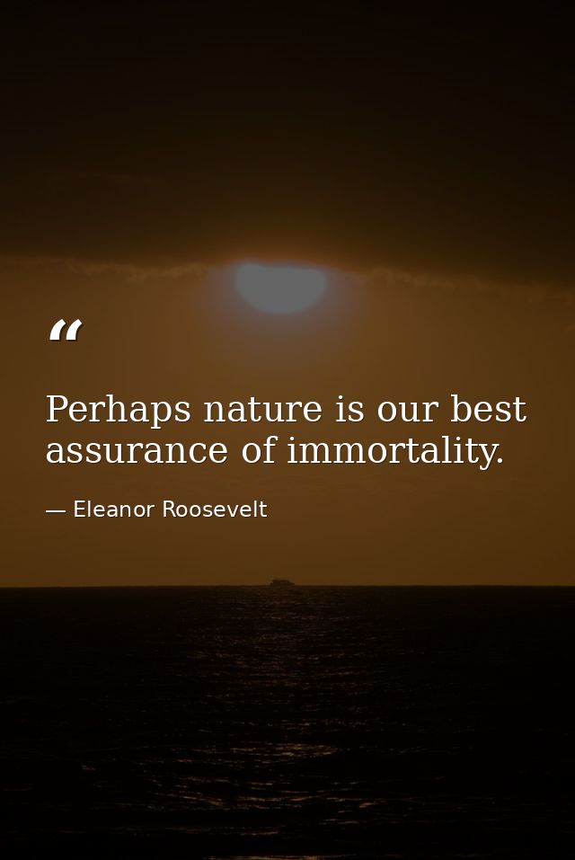 Perhaps nature is our best assurance of immortality. — Eleanor Roosevelt