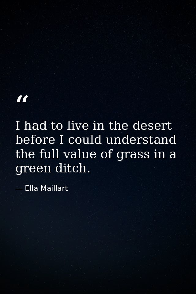 I had to live in the desert before I could understand the full value of grass in a green ditch. — Ella Maillart