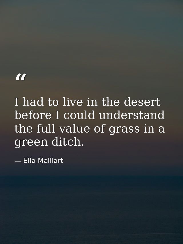 I had to live in the desert before I could understand the full value of grass in a green ditch. — Ella Maillart