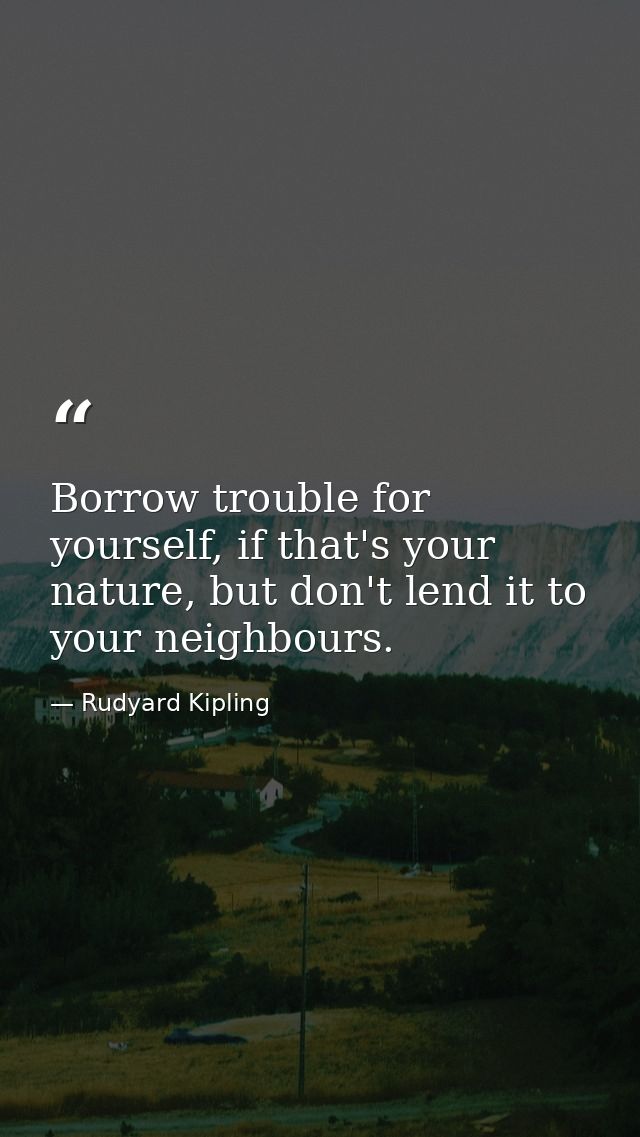 Borrow trouble for yourself, if that's your nature, but don't lend it to your neighbours. — Rudyard Kipling