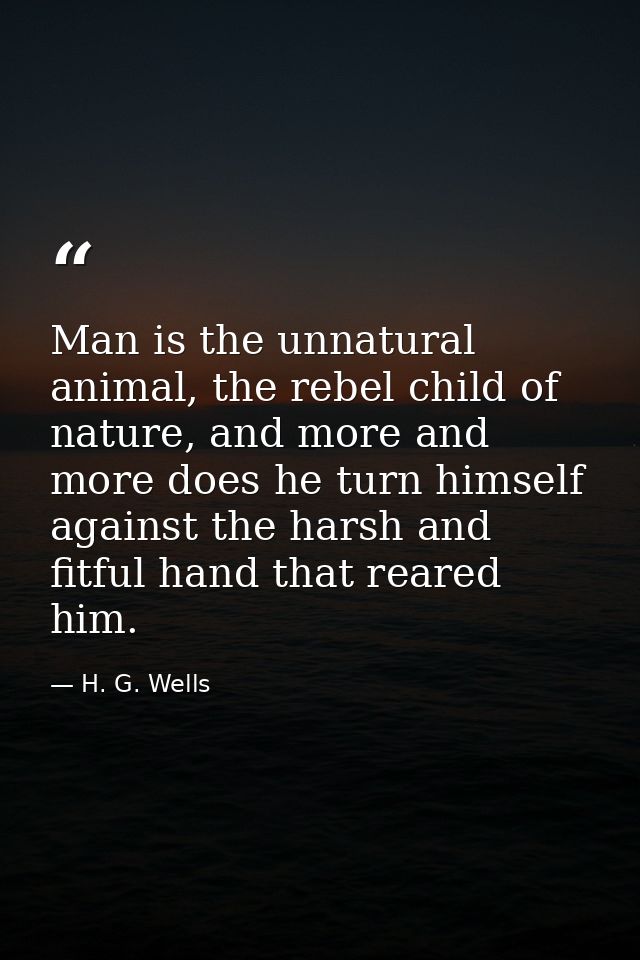 Man is the unnatural animal, the rebel child of nature, and more and more does he turn himself against the harsh and fit — H. G. Wells
